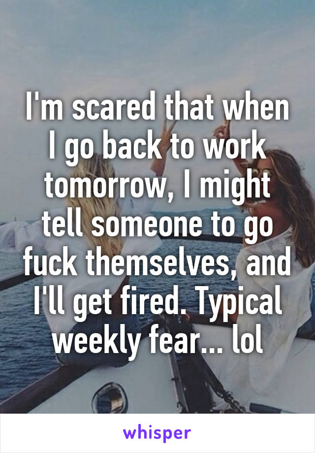 I'm scared that when I go back to work tomorrow, I might tell someone to go fuck themselves, and I'll get fired. Typical weekly fear... lol