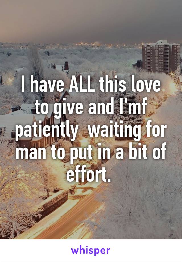 I have ALL this love to give and I'mf patiently  waiting for man to put in a bit of effort. 