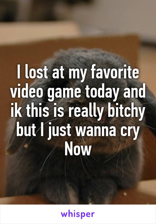 I lost at my favorite video game today and ik this is really bitchy but I just wanna cry Now