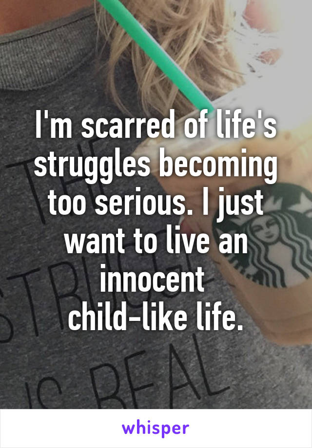 I'm scarred of life's struggles becoming too serious. I just want to live an innocent 
child-like life.