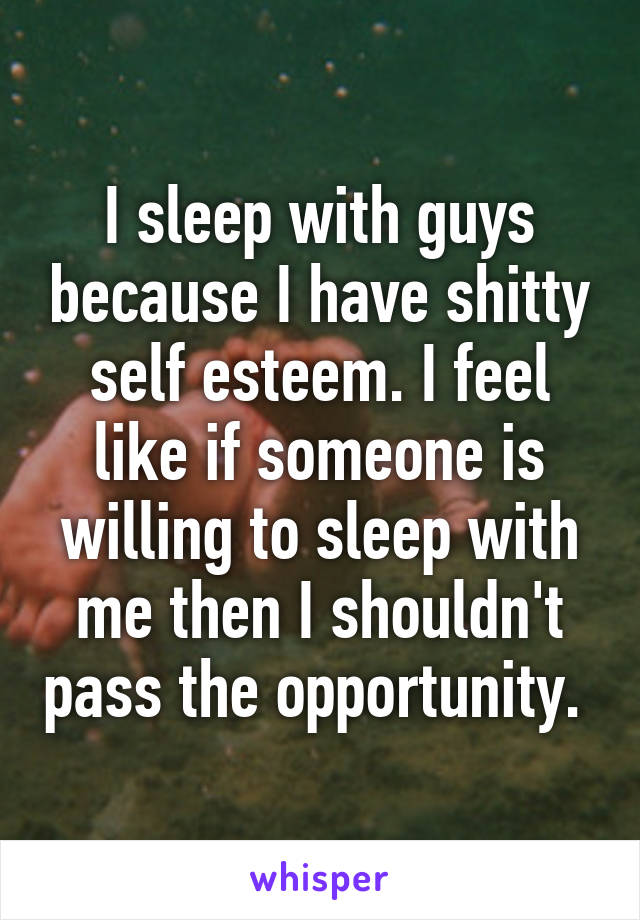 I sleep with guys because I have shitty self esteem. I feel like if someone is willing to sleep with me then I shouldn't pass the opportunity. 