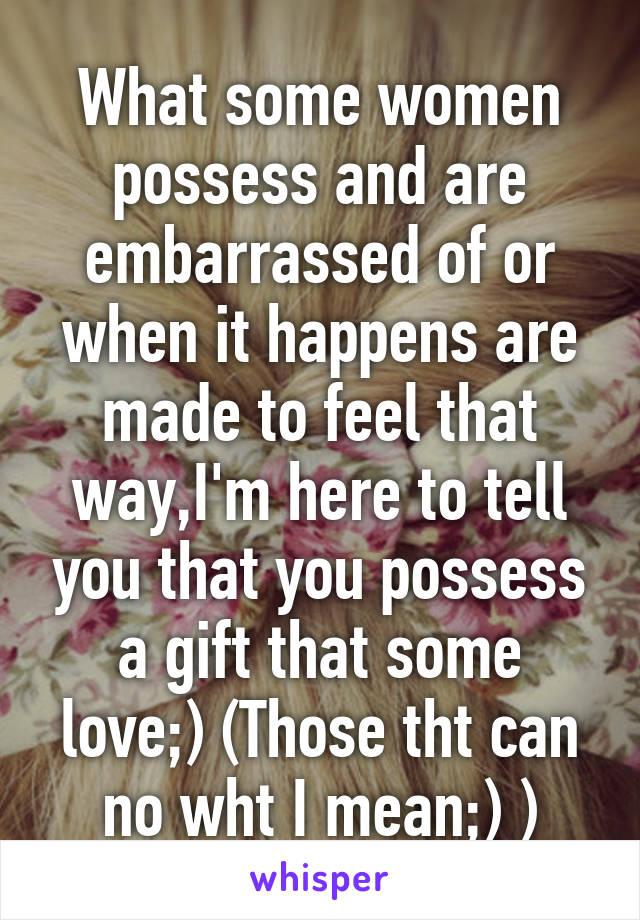 What some women possess and are embarrassed of or when it happens are made to feel that way,I'm here to tell you that you possess a gift that some love;) (Those tht can no wht I mean;) )