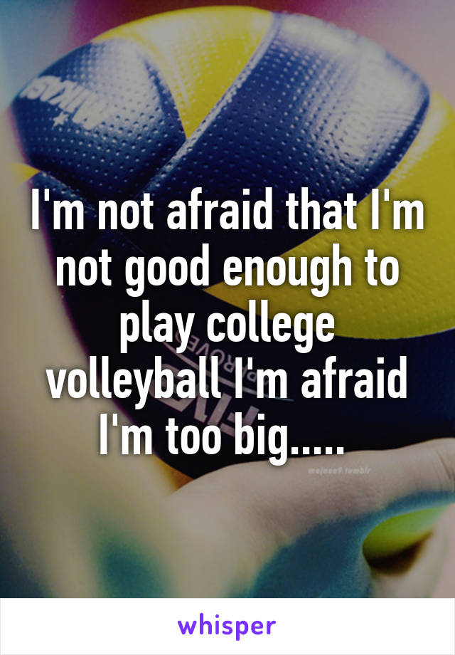 I'm not afraid that I'm not good enough to play college volleyball I'm afraid I'm too big..... 