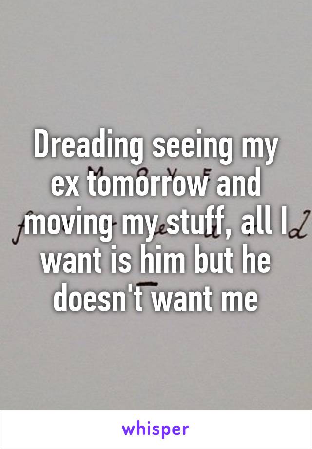 Dreading seeing my ex tomorrow and moving my stuff, all I want is him but he doesn't want me