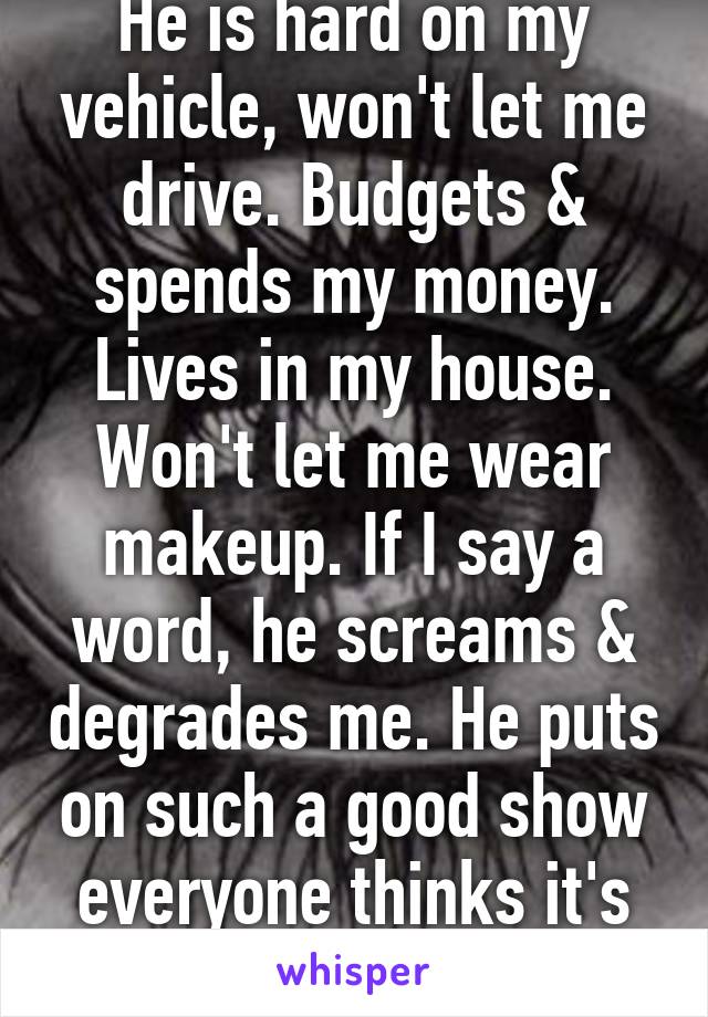 He is hard on my vehicle, won't let me drive. Budgets & spends my money. Lives in my house. Won't let me wear makeup. If I say a word, he screams & degrades me. He puts on such a good show everyone thinks it's me who's crazy.