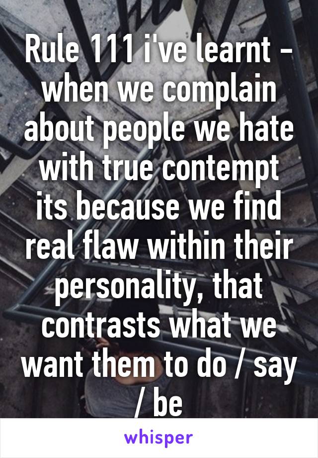 Rule 111 i've learnt - when we complain about people we hate with true contempt its because we find real flaw within their personality, that contrasts what we want them to do / say / be