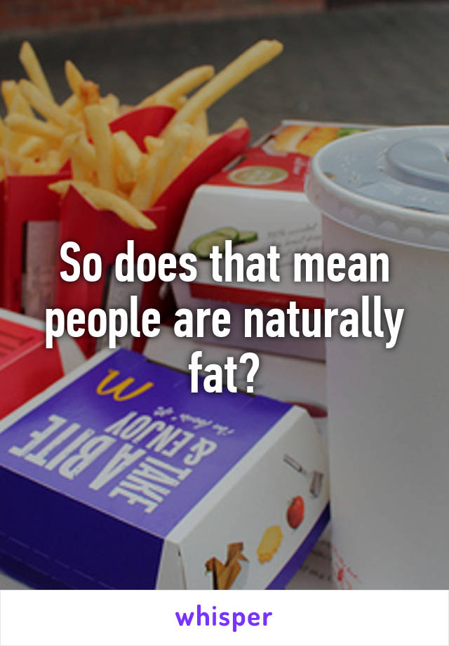 So does that mean people are naturally fat?