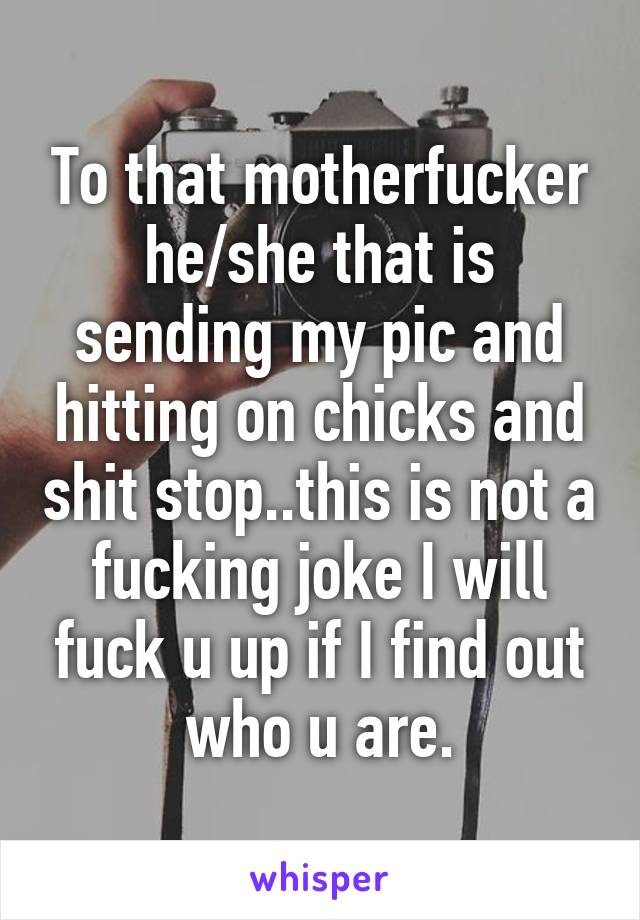 To that motherfucker he/she that is sending my pic and hitting on chicks and shit stop..this is not a fucking joke I will fuck u up if I find out who u are.