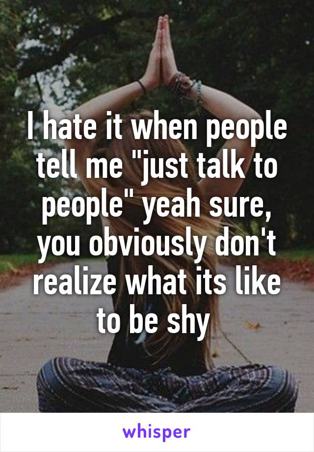 I hate it when people tell me "just talk to people" yeah sure, you obviously don't realize what its like to be shy 