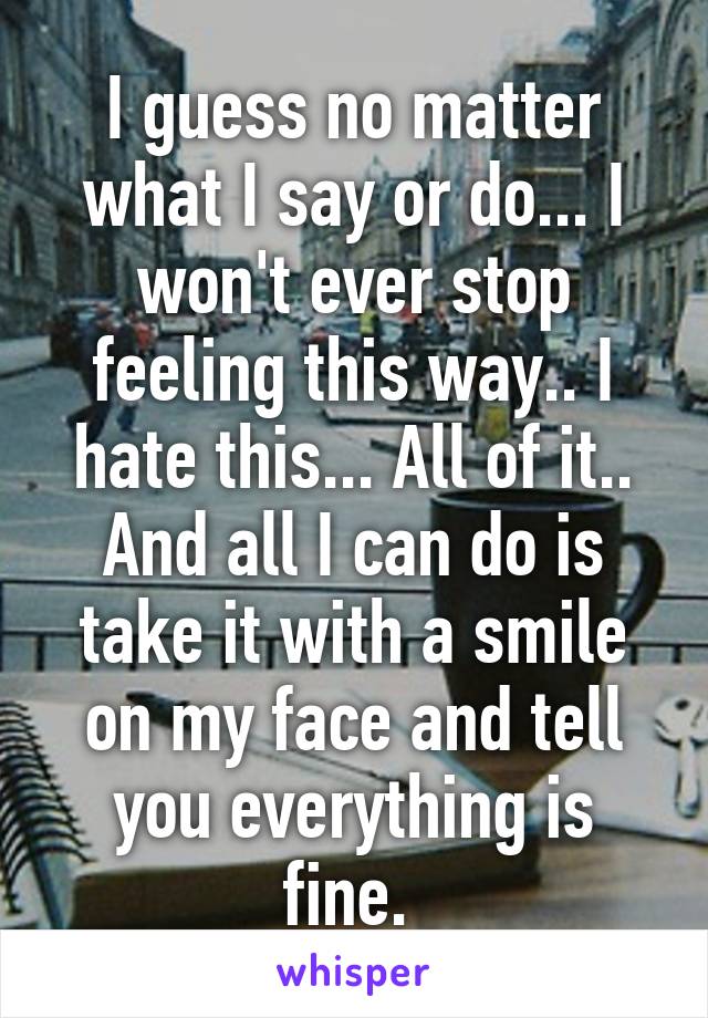 I guess no matter what I say or do... I won't ever stop feeling this way.. I hate this... All of it.. And all I can do is take it with a smile on my face and tell you everything is fine. 