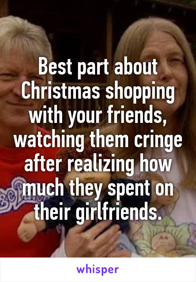 Best part about Christmas shopping with your friends, watching them cringe after realizing how much they spent on their girlfriends.