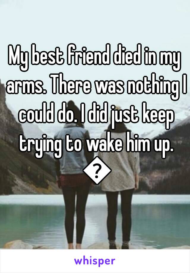My best friend died in my arms. There was nothing I could do. I did just keep trying to wake him up. 😐