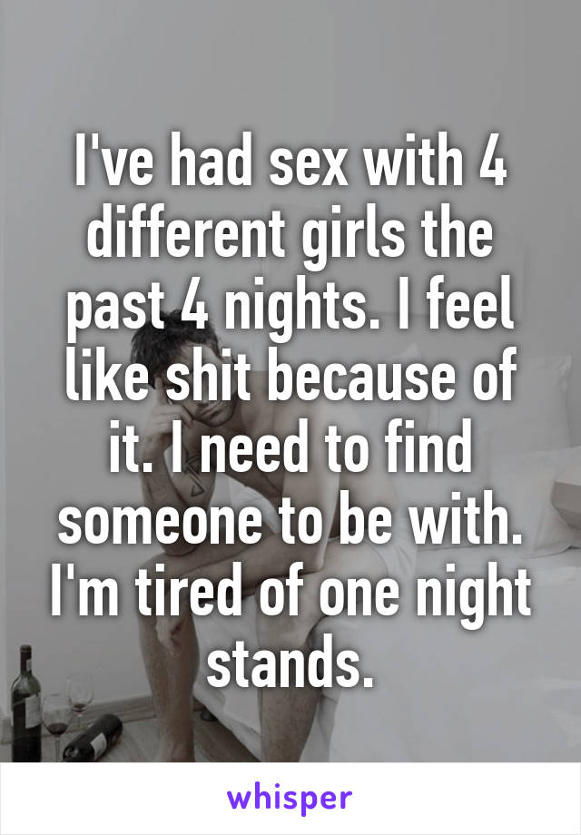 I've had sex with 4 different girls the past 4 nights. I feel like shit because of it. I need to find someone to be with. I'm tired of one night stands.