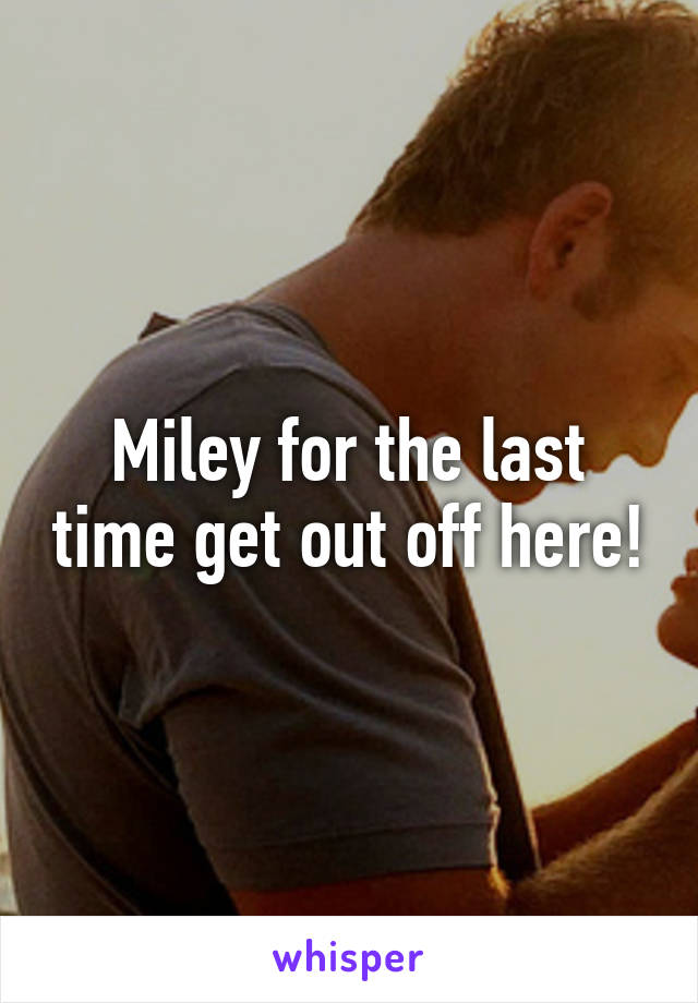 Miley for the last time get out off here!