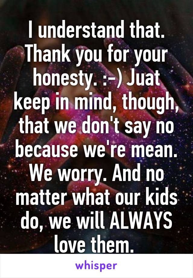 I understand that. Thank you for your honesty. :-) Juat keep in mind, though, that we don't say no because we're mean. We worry. And no matter what our kids do, we will ALWAYS love them. 