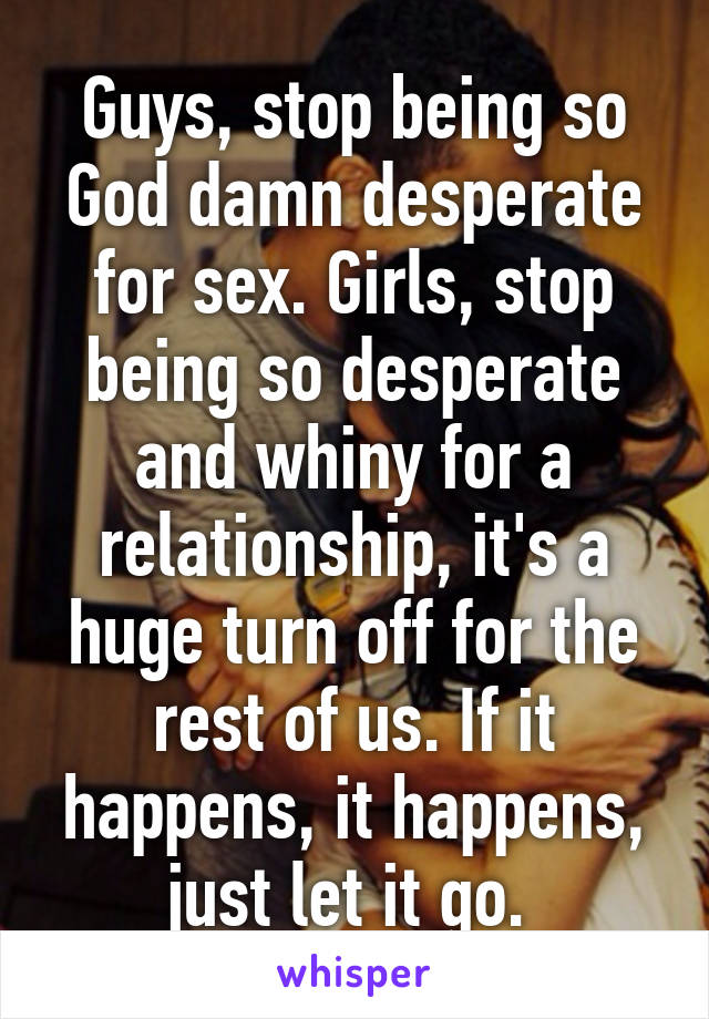 Guys, stop being so God damn desperate for sex. Girls, stop being so desperate and whiny for a relationship, it's a huge turn off for the rest of us. If it happens, it happens, just let it go. 