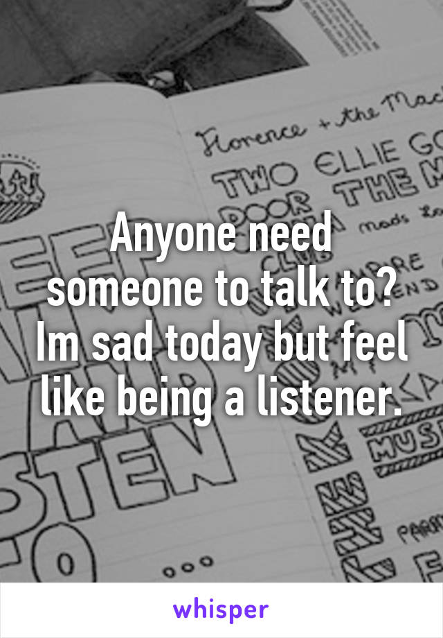 Anyone need someone to talk to? Im sad today but feel like being a listener.