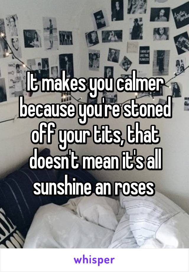 It makes you calmer because you're stoned off your tits, that doesn't mean it's all sunshine an roses 