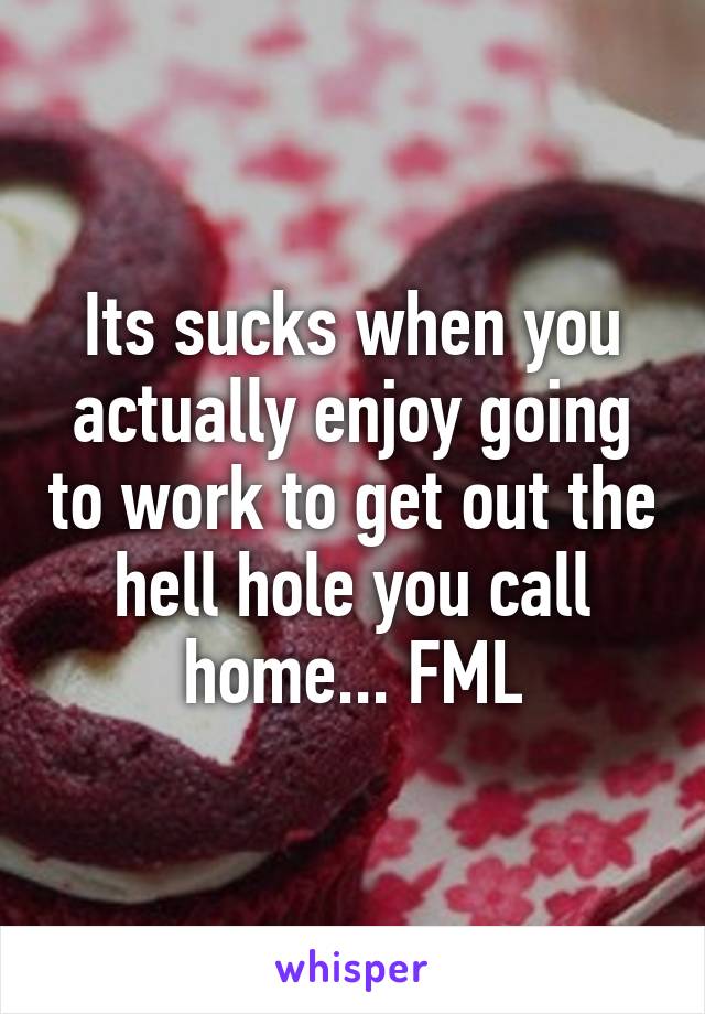 Its sucks when you actually enjoy going to work to get out the hell hole you call home... FML