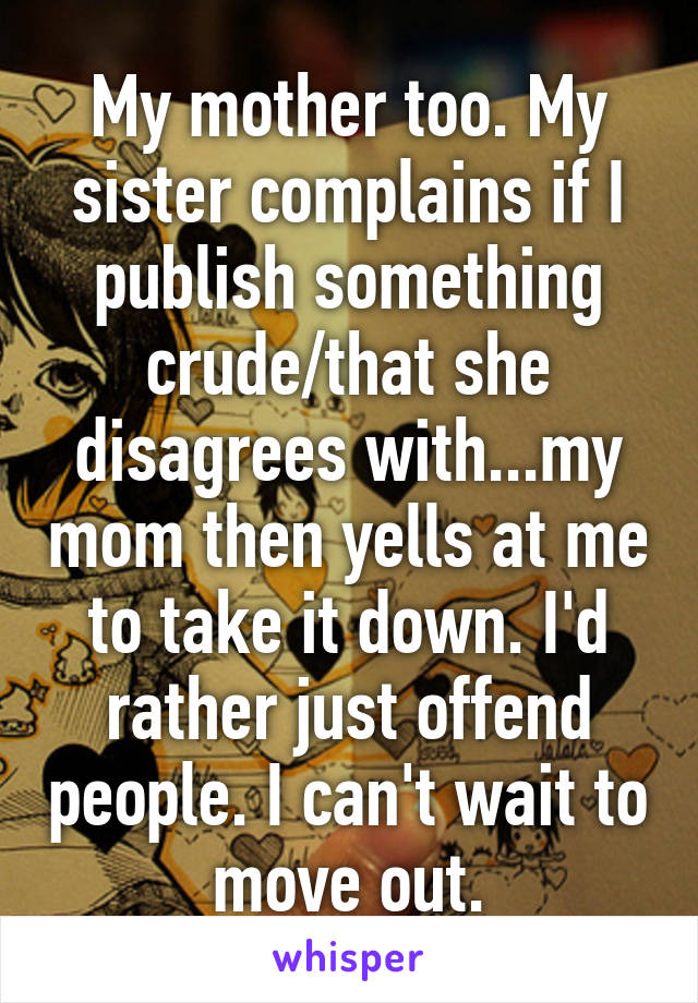 My mother too. My sister complains if I publish something crude/that she disagrees with...my mom then yells at me to take it down. I'd rather just offend people. I can't wait to move out.