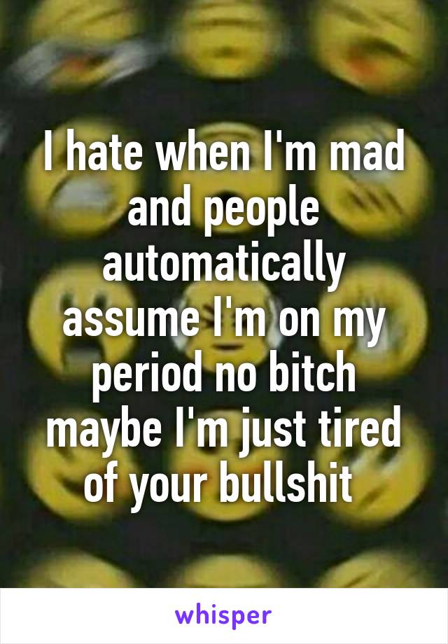 I hate when I'm mad and people automatically assume I'm on my period no bitch maybe I'm just tired of your bullshit 