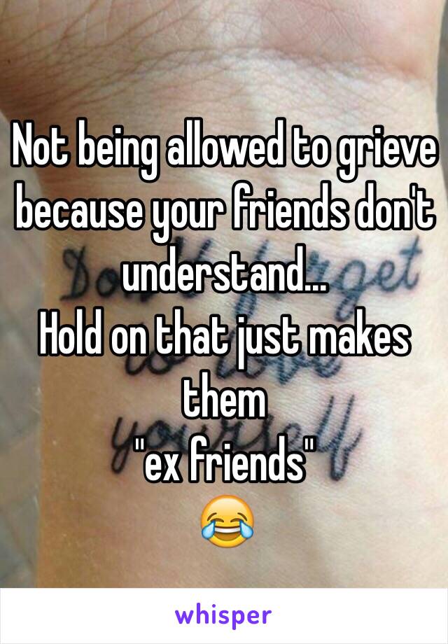 Not being allowed to grieve because your friends don't understand...
Hold on that just makes them 
"ex friends"
😂