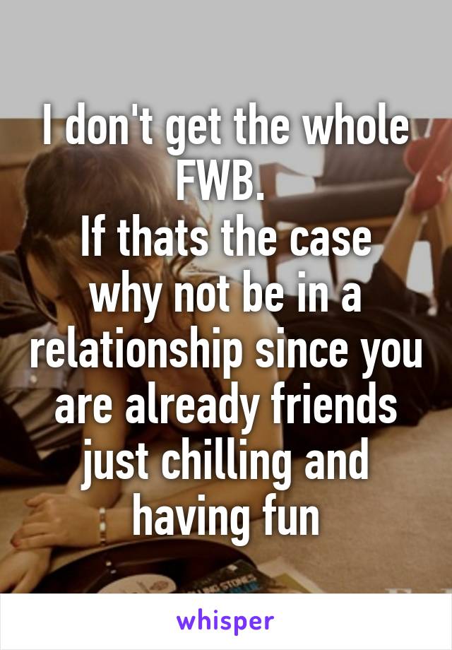 I don't get the whole FWB. 
If thats the case why not be in a relationship since you are already friends just chilling and having fun