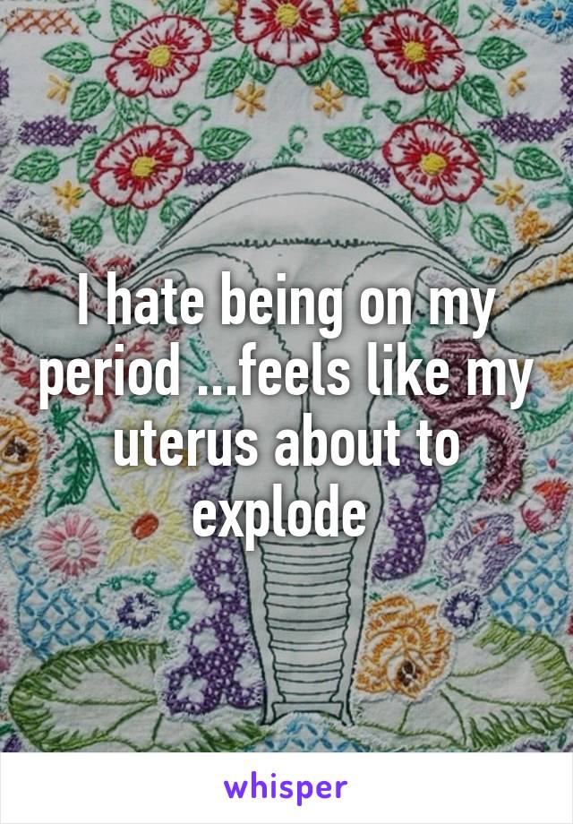 I hate being on my period ...feels like my uterus about to explode 