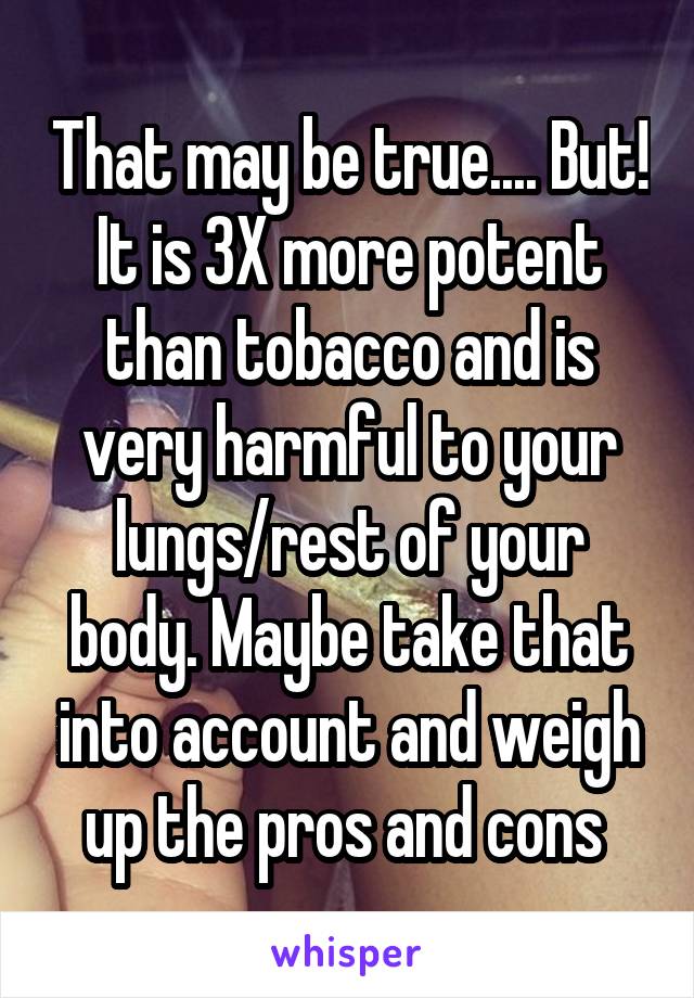 That may be true.... But! It is 3X more potent than tobacco and is very harmful to your lungs/rest of your body. Maybe take that into account and weigh up the pros and cons 