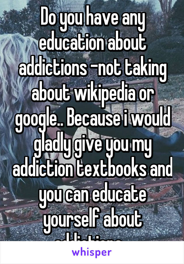 Do you have any education about addictions -not taking about wikipedia or google.. Because i would gladly give you my addiction textbooks and you can educate yourself about addictions.. 