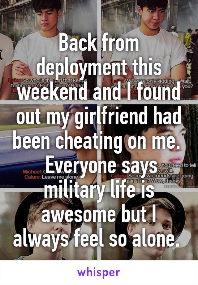 Back from deployment this weekend and I found out my girlfriend had been cheating on me.   Everyone says military life is awesome but I always feel so alone. 