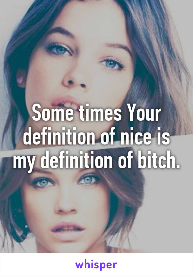 Some times Your definition of nice is my definition of bitch.