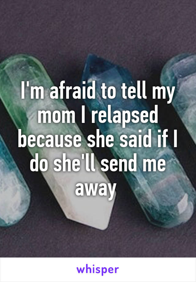 I'm afraid to tell my mom I relapsed because she said if I do she'll send me away 