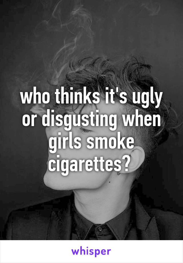 who thinks it's ugly or disgusting when girls smoke cigarettes? 