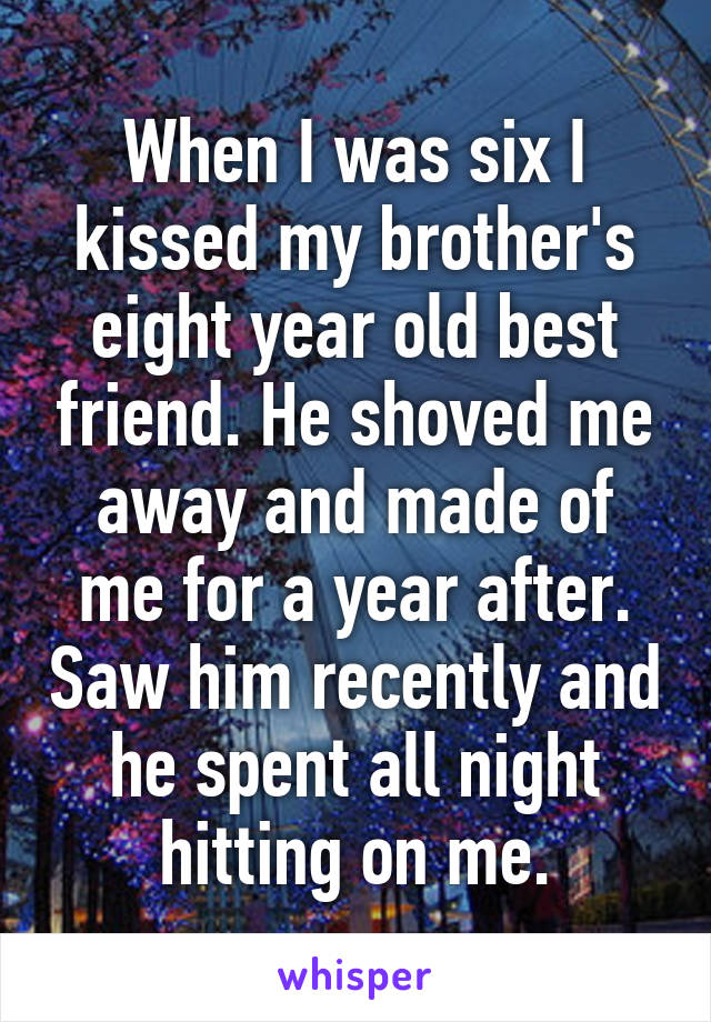 When I was six I kissed my brother's eight year old best friend. He shoved me away and made of me for a year after. Saw him recently and he spent all night hitting on me.