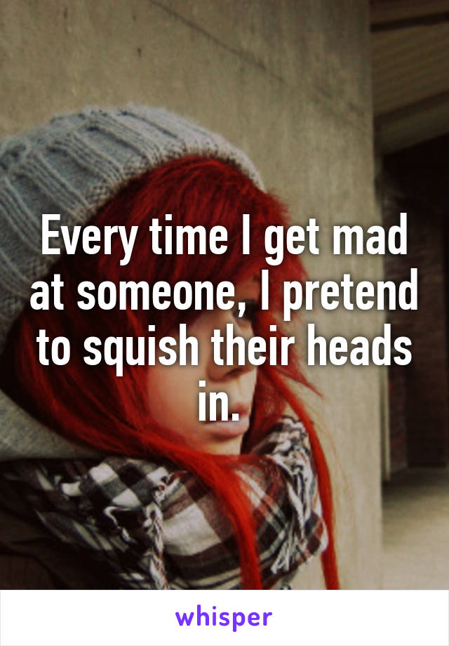 Every time I get mad at someone, I pretend to squish their heads in. 