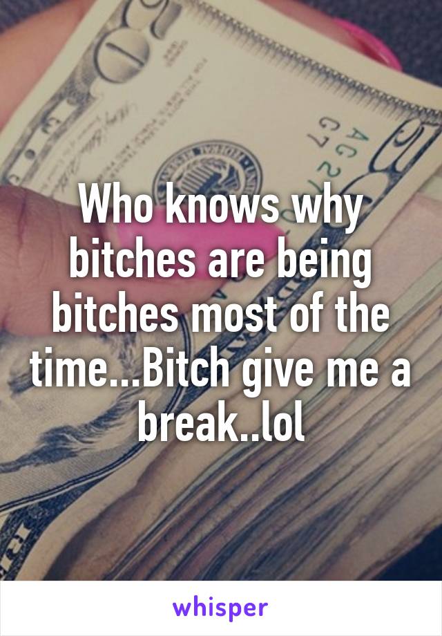 Who knows why bitches are being bitches most of the time...Bitch give me a break..lol