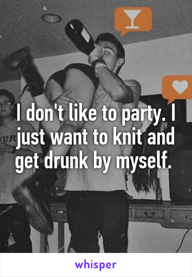 I don't like to party. I just want to knit and get drunk by myself. 