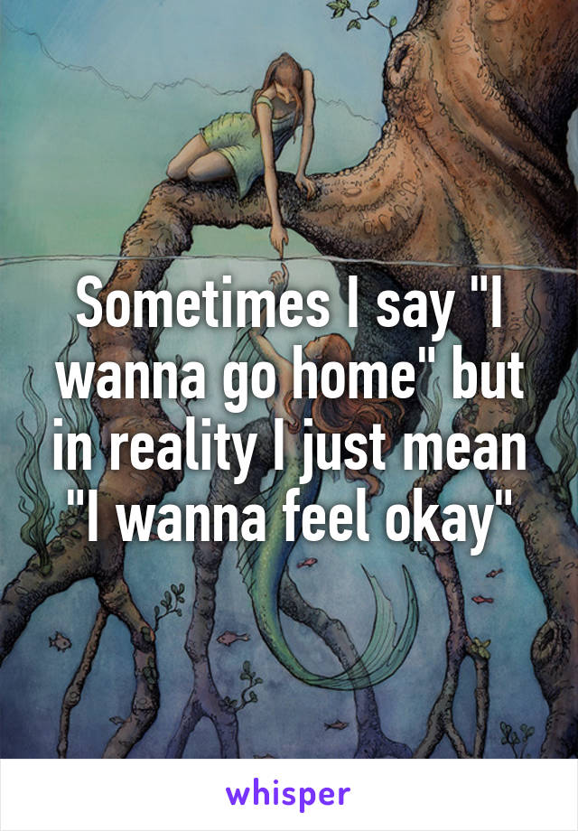 Sometimes I say "I wanna go home" but in reality I just mean "I wanna feel okay"