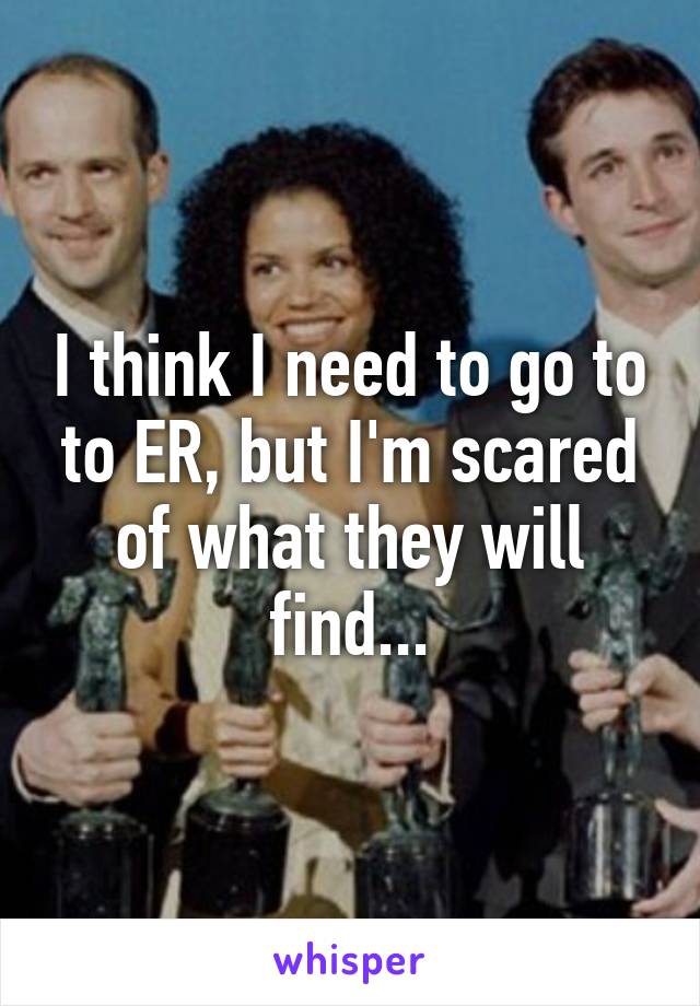 I think I need to go to to ER, but I'm scared of what they will find...