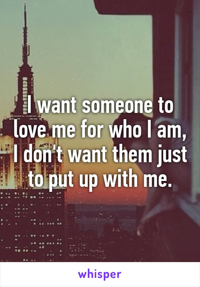 I want someone to love me for who I am, I don't want them just to put up with me.