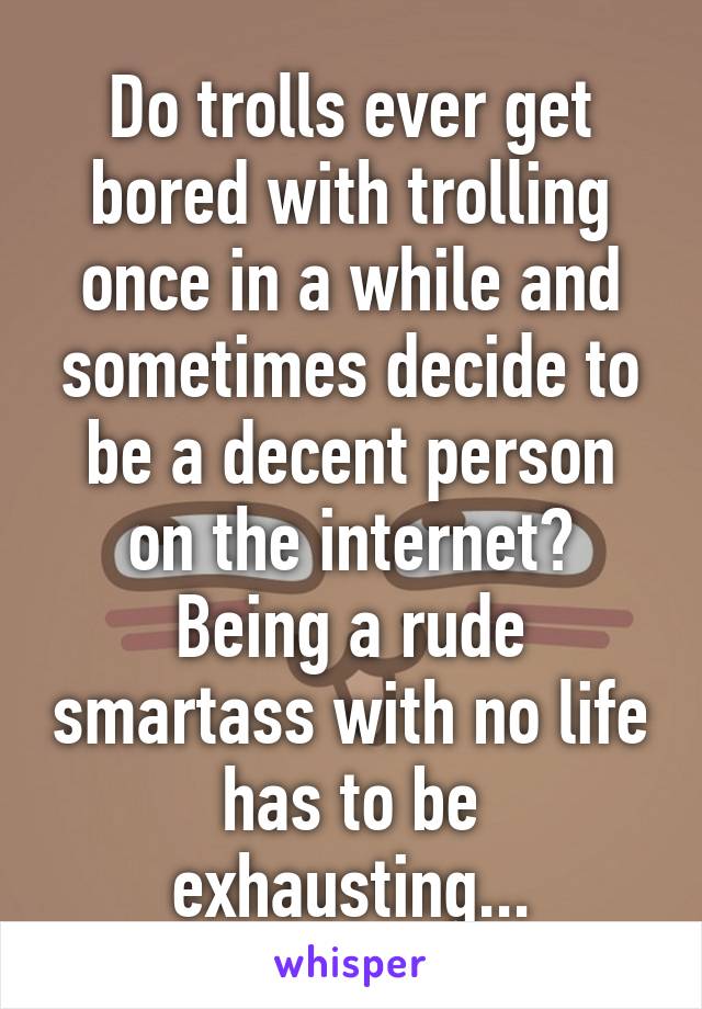 Do trolls ever get bored with trolling once in a while and sometimes decide to be a decent person on the internet? Being a rude smartass with no life has to be exhausting...