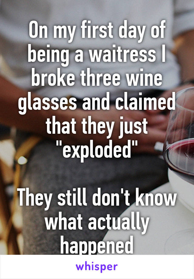 On my first day of being a waitress I broke three wine glasses and claimed that they just "exploded"

They still don't know what actually happened