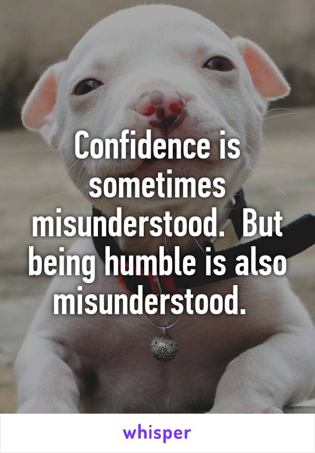 Confidence is sometimes misunderstood.  But being humble is also misunderstood.  