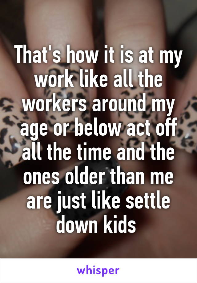 That's how it is at my work like all the workers around my age or below act off all the time and the ones older than me are just like settle down kids 