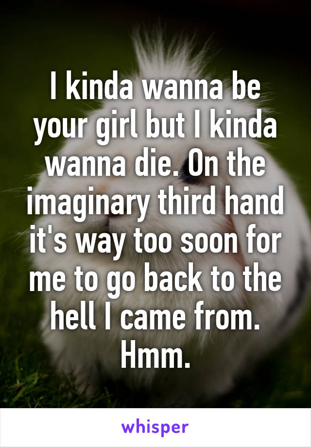 I kinda wanna be your girl but I kinda wanna die. On the imaginary third hand it's way too soon for me to go back to the hell I came from. Hmm.