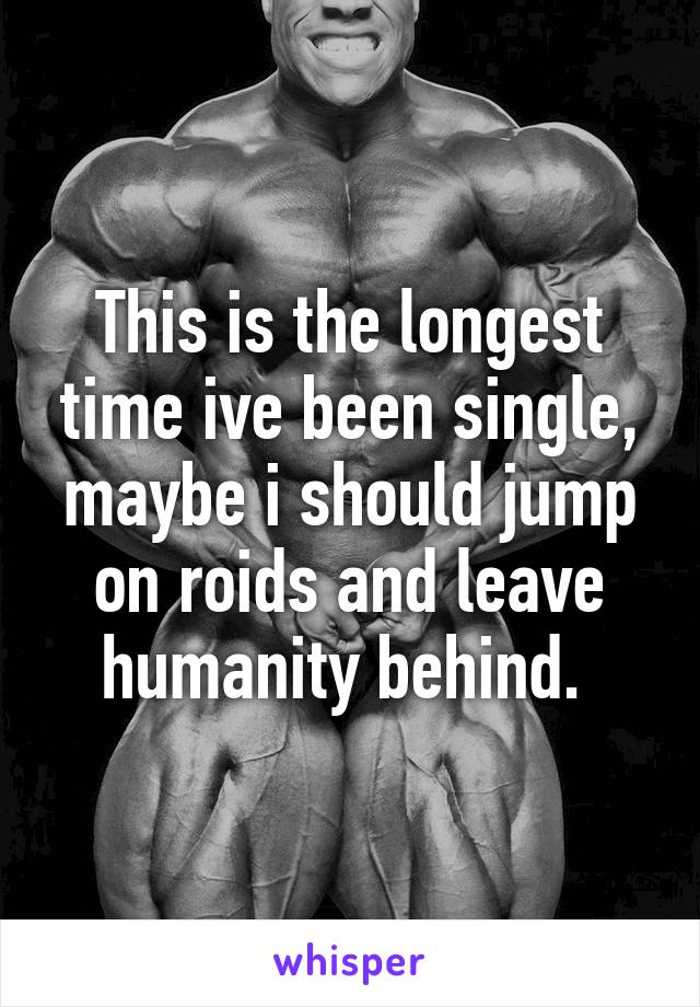 This is the longest time ive been single, maybe i should jump on roids and leave humanity behind. 