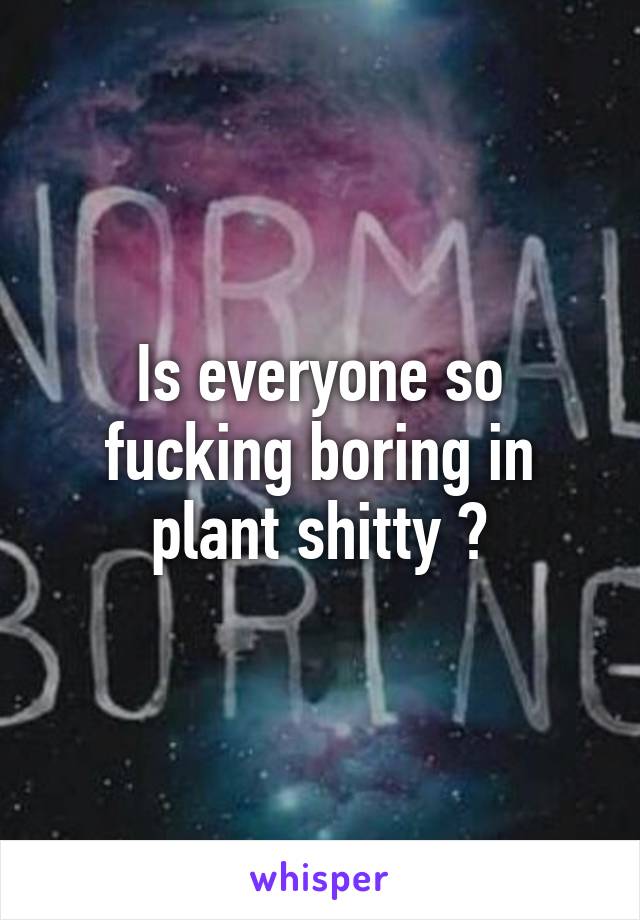 Is everyone so fucking boring in plant shitty ?