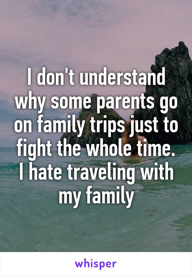 I don't understand why some parents go on family trips just to fight the whole time. I hate traveling with my family