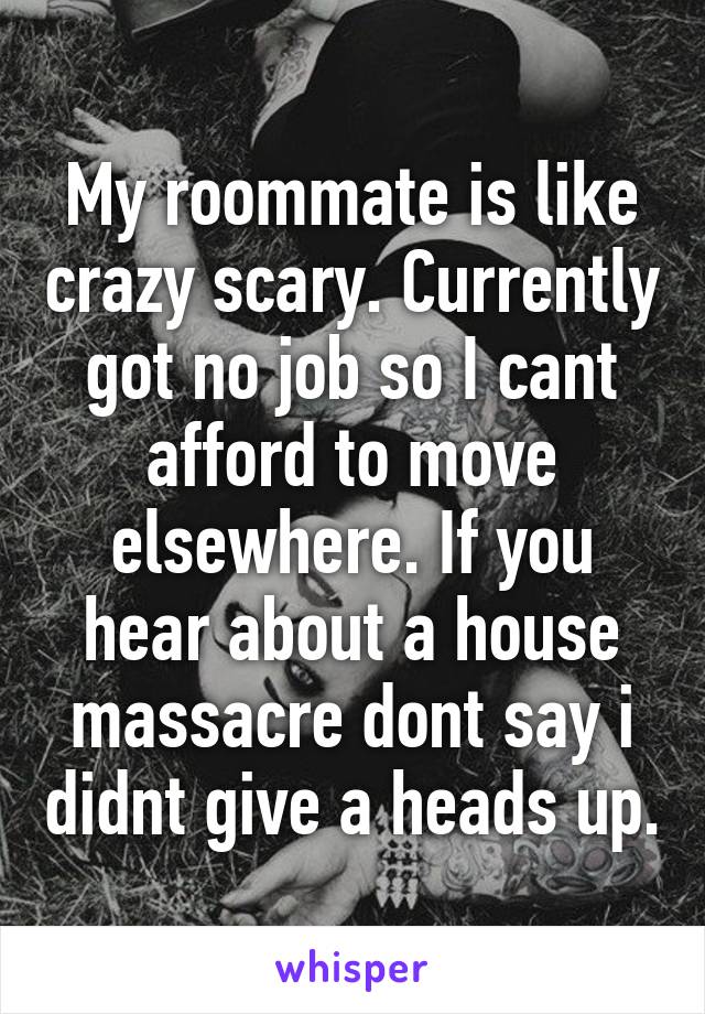 My roommate is like crazy scary. Currently got no job so I cant afford to move elsewhere. If you hear about a house massacre dont say i didnt give a heads up.